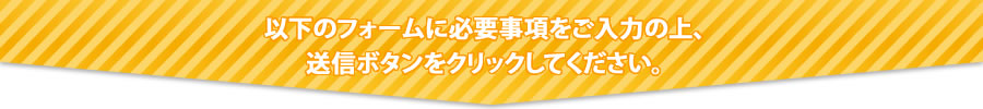 以下のフォームに必要事項をご入力の上、送信ボタンをクリックしてください。